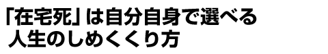 「在宅死」は自分自身で選べる人生のしめくくり方