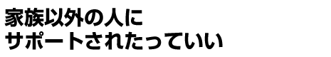 家族以外の人にサポートされたっていい