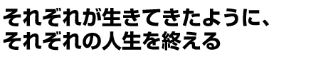 それぞれが生きてきたように、それぞれの人生を終える