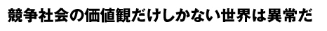競争社会の価値観だけしかない世界は異常だ