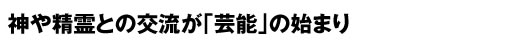 神や精霊との交流が「芸能」の始まり