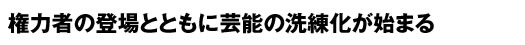 権力者の登場とともに芸能の洗練化が始まる