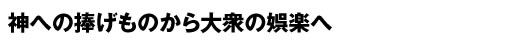 神への捧げものから大衆の娯楽へ