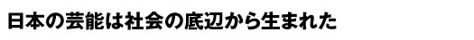 日本の芸能は社会の底辺から生まれた