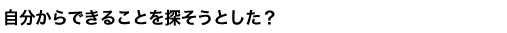 自分からできることを探そうとした？