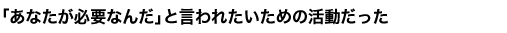 「あなたが必要なんだ」と言われたいための活動だった