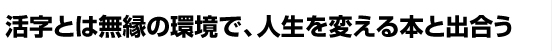 活字とは無縁の環境で、人生を変える本と出会う