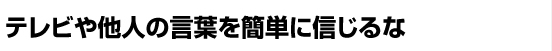 テレビや他人の言葉を簡単に信じるな