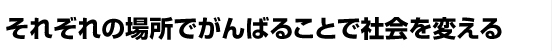 それぞれの場所でがんばることで社会を変える