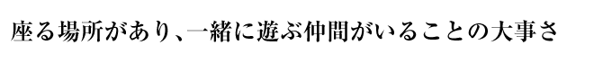 座る場所があり、一緒に遊ぶ仲間がいることの大事さ