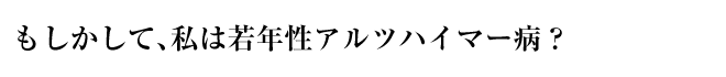 もしかして、私は若年性アルツハイマー病？