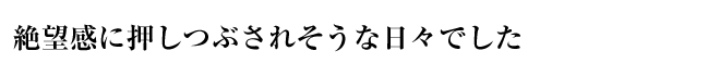 絶望感に押しつぶされそうな日々でした