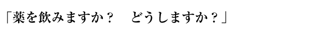 「薬を飲みますか？　どうしますか？」