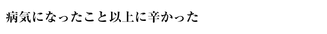 病気になったこと以上に辛かった