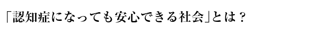 「認知症になっても安心できる社会」とは？