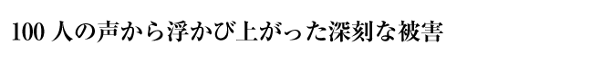 100人の声から浮かび上がった深刻な被害