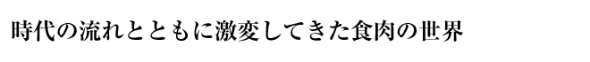 時代の流れとともに激変してきた食肉の世界