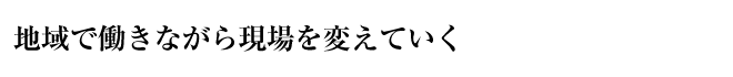 地域で働きながら現場を変えていく