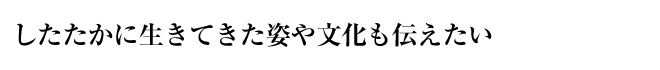 したたかに生きてきた姿や文化も伝えたい