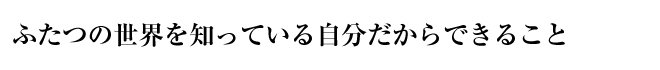 ふたつの世界を知っている自分だからできること