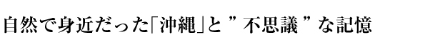 自然で身近だった「沖縄」と