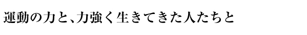 運動の力と、力強く生きてきた人たちと