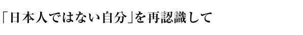 「日本人ではない自分」を再認識して