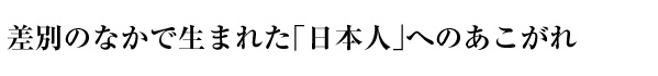 差別のなかで生まれた「日本人」へのあこがれ