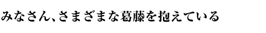 みなさん、さまざまな葛藤を抱えている