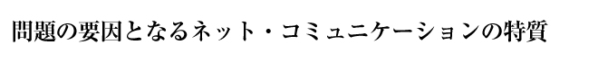 問題の要因となるネット・コミュニケーションの特質