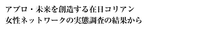 アプロ・未来を創造する在日コリアン女性ネットワークの実態調査の結果から