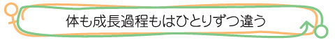 ●体も成長過程もはひとりずつ違う