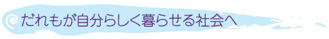 だれもが自分らしく暮らせる社会へ