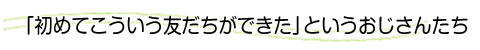 「初めてこういう友だちができた」というおじさんたち