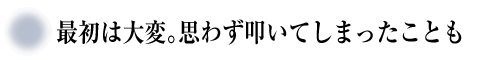 最初は大変。思わず叩いてしまったことも