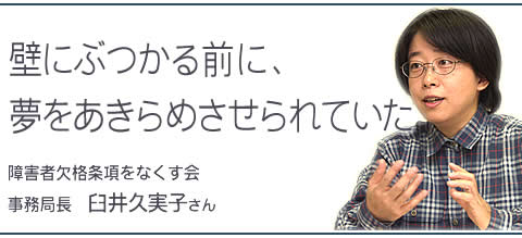 壁にぶつかる前に、夢をあきらめさせられていた 障害者欠格条項をなくす会 事務局長 臼井久実子さん 壁にぶつかる前に、夢をあきらめさせられていた 障害者欠格条項をなくす会 事務局長 臼井久実子さん