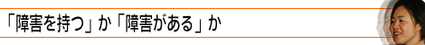 「障害を持つ」か「障害がある」か