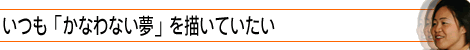 いつも「かなわない夢」を描いていたい