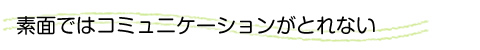 素面ではコミュニケーションがとれない