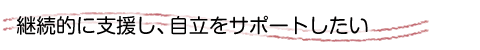 継続的に支援し、自立をサポートしたい