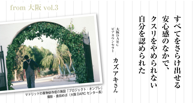 すべてをさらけ出せる安心感のなかで、
クスリをやめられない自分を認められた　大阪DARC　ピア・カウンセラー　カズアキさん