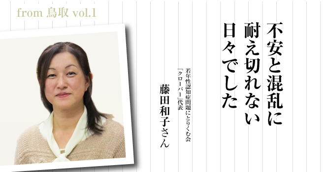 不安と混乱に耐え切れない日々でした　若年性認知症問題にとりくむ会「クローバー」代表　藤田和子さん