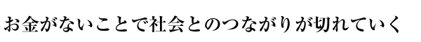 お金がないことで社会とのつながりが切れていく