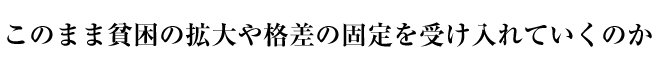 このまま貧困の拡大や格差の固定を受け入れていくのか