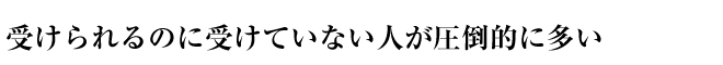 受けられるのに受けていない人が圧倒的に多い