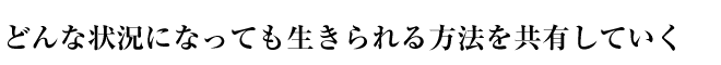 どんな状況になっても生きられる方法を共有していく