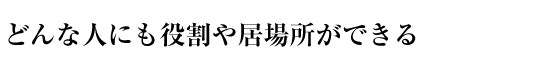 どんな人にも役割や居場所ができる