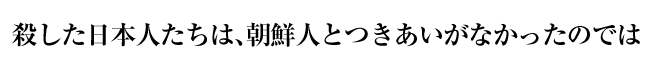 殺した日本人たちは、朝鮮人とつきあいがなかったのでは