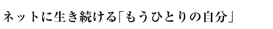 ネットに生き続ける「もうひとりの自分」