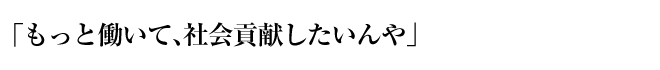 「もっと働いて、社会貢献したいんや」